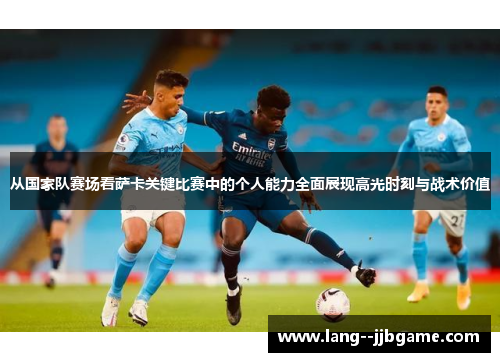 从国家队赛场看萨卡关键比赛中的个人能力全面展现高光时刻与战术价值