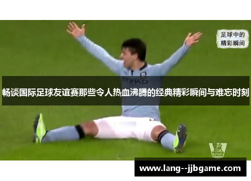 畅谈国际足球友谊赛那些令人热血沸腾的经典精彩瞬间与难忘时刻 畅谈国际足球友谊赛那些令人热血沸腾的经典精彩瞬间与难忘时刻
