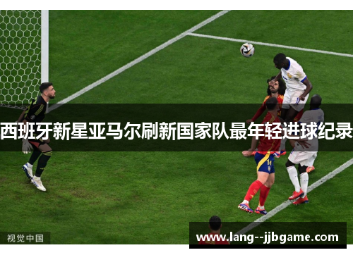 西班牙新星亚马尔刷新国家队最年轻进球纪录