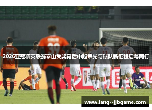 2026亚冠精英联赛泰山受奖背后中超荣光与球队新征程启幕同行